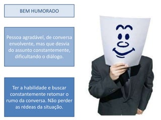 BEM HUMORADO



Pessoa agradável, de conversa
 envolvente, mas que desvia
 do assunto constantemente,
    dificultando o diálogo.




   Ter a habilidade e buscar
  constantemente retomar o
rumo da conversa. Não perder
    as rédeas da situação.
 