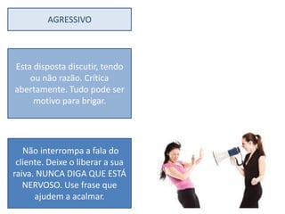 AGRESSIVO



Esta disposta discutir, tendo
    ou não razão. Crítica
abertamente. Tudo pode ser
     motivo para brigar.




   Não interrompa a fala do
 cliente. Deixe o liberar a sua
raiva. NUNCA DIGA QUE ESTÁ
   NERVOSO. Use frase que
      ajudem a acalmar.
 