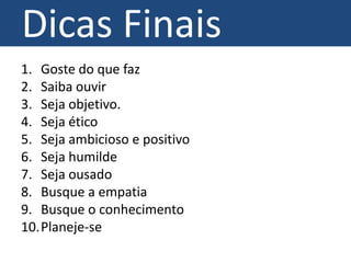 Dicas Finais
1. Goste do que faz
2. Saiba ouvir
3. Seja objetivo.
4. Seja ético
5. Seja ambicioso e positivo
6. Seja humilde
7. Seja ousado
8. Busque a empatia
9. Busque o conhecimento
10.Planeje-se
 