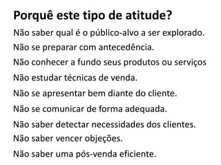 Porquê este tipo de atitude?
Não saber qual é o público-alvo a ser explorado.
Não se preparar com antecedência.
Não conhecer a fundo seus produtos ou serviços
Não estudar técnicas de venda.
Não se apresentar bem diante do cliente.
Não se comunicar de forma adequada.
Não saber detectar necessidades dos clientes.
Não saber vencer objeções.
Não saber uma pós-venda eficiente.
 