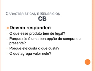 CARACTERÍSTICAS E BENEFÍCIOS
                   CB
Devem       responder:
-   O que esse produto tem de legal?
-   Porque ele é uma boa opção de compra ou
    presente?
-   Porque ele custa o que custa?
-   O que agrega valor nele?
 
