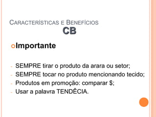 CARACTERÍSTICAS E BENEFÍCIOS
                   CB
Importante


-   SEMPRE tirar o produto da arara ou setor;
-   SEMPRE tocar no produto mencionando tecido;
-   Produtos em promoção: comparar $;
-   Usar a palavra TENDÊCIA.
 