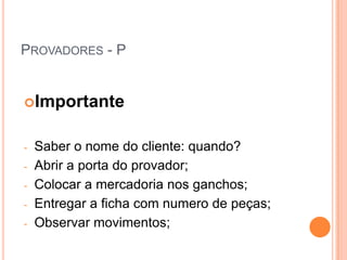 PROVADORES - P


Importante


-   Saber o nome do cliente: quando?
-   Abrir a porta do provador;
-   Colocar a mercadoria nos ganchos;
-   Entregar a ficha com numero de peças;
-   Observar movimentos;
 