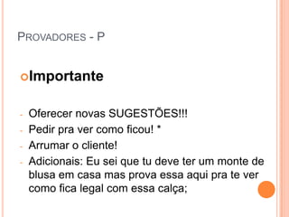 PROVADORES - P


Importante


-   Oferecer novas SUGESTÕES!!!
-   Pedir pra ver como ficou! *
-   Arrumar o cliente!
-   Adicionais: Eu sei que tu deve ter um monte de
    blusa em casa mas prova essa aqui pra te ver
    como fica legal com essa calça;
 