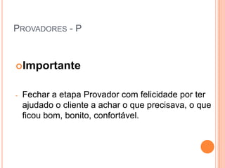 PROVADORES - P



Importante


-   Fechar a etapa Provador com felicidade por ter
    ajudado o cliente a achar o que precisava, o que
    ficou bom, bonito, confortável.
 