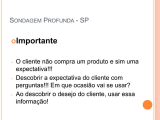 SONDAGEM PROFUNDA - SP


Importante


-   O cliente não compra um produto e sim uma
    expectativa!!!
-   Descobrir a expectativa do cliente com
    perguntas!!! Em que ocasião vai se usar?
-   Ao descobrir o desejo do cliente, usar essa
    informação!
 