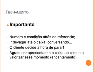 FECHAMENTO


Importante


-   Numero e condição atrás da referencia;
-   Ir devagar até o caixa, conversando...
-   O cliente decide a hora de parar!
-   Agradecer apresentando o caixa ao cliente e
    valorizar esse momento (encantamento).
 