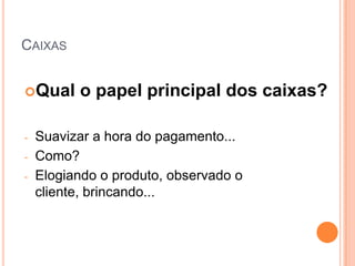 CAIXAS


Qual     o papel principal dos caixas?

-   Suavizar a hora do pagamento...
-   Como?
-   Elogiando o produto, observado o
    cliente, brincando...
 