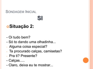 SONDAGEM INICIAL
                   SI
Situação     2:

- Oi tudo bem?
- Só to dando uma olhadinha...
- Alguma coisa especial?
- Ta procurado calças, camisetas?
- Pra ti? Presente?
- Calças.....
- Claro, deixa eu te mostrar...
 