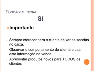 SONDAGEM INICIAL
                     SI
Importante


-   Sempre oferecer para o cliente deixar as sacolas
    no caixa.
-   Observar o comportamento do cliente e usar
    esta informação na venda.
-   Apresentar produtos novos para TODOS os
    clientes
 