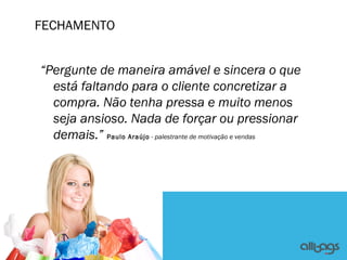 FECHAMENTO


“Pergunte de maneira amável e sincera o que
  está faltando para o cliente concretizar a
  compra. Não tenha pressa e muito menos
  seja ansioso. Nada de forçar ou pressionar
  demais.” Paulo Araújo - palestrante de motivação e vendas
 