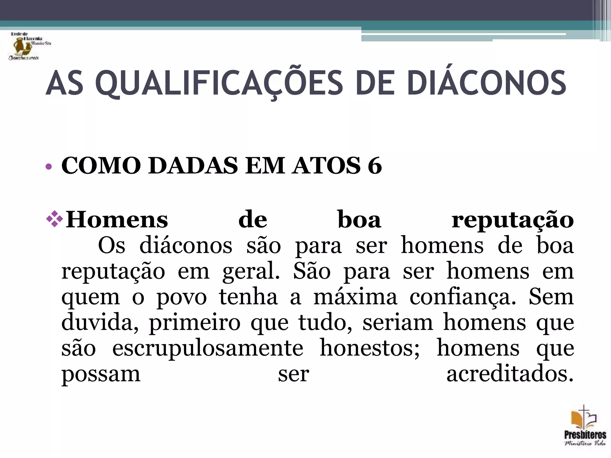 AS QUALIFICAÇÕES DE DIÁCONOS
• COMO DADAS EM ATOS 6
Homens de boa reputação
Os diáconos são para ser homens de boa
reputação em geral. São para ser homens em
quem o povo tenha a máxima confiança. Sem
duvida, primeiro que tudo, seriam homens que
são escrupulosamente honestos; homens que
possam ser acreditados.
 