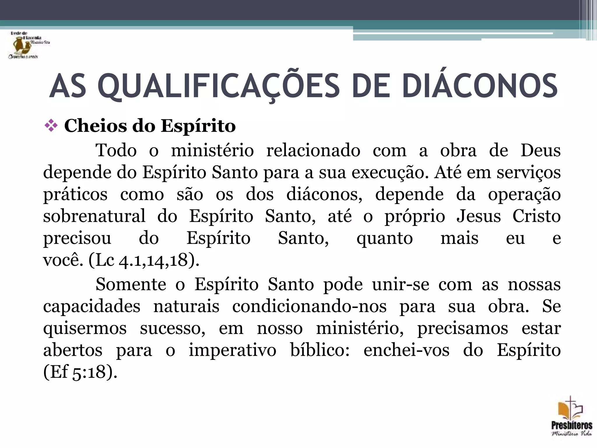AS QUALIFICAÇÕES DE DIÁCONOS
 Cheios do Espírito
Todo o ministério relacionado com a obra de Deus
depende do Espírito Santo para a sua execução. Até em serviços
práticos como são os dos diáconos, depende da operação
sobrenatural do Espírito Santo, até o próprio Jesus Cristo
precisou do Espírito Santo, quanto mais eu e
você. (Lc 4.1,14,18).
Somente o Espírito Santo pode unir-se com as nossas
capacidades naturais condicionando-nos para sua obra. Se
quisermos sucesso, em nosso ministério, precisamos estar
abertos para o imperativo bíblico: enchei-vos do Espírito
(Ef 5:18).
 