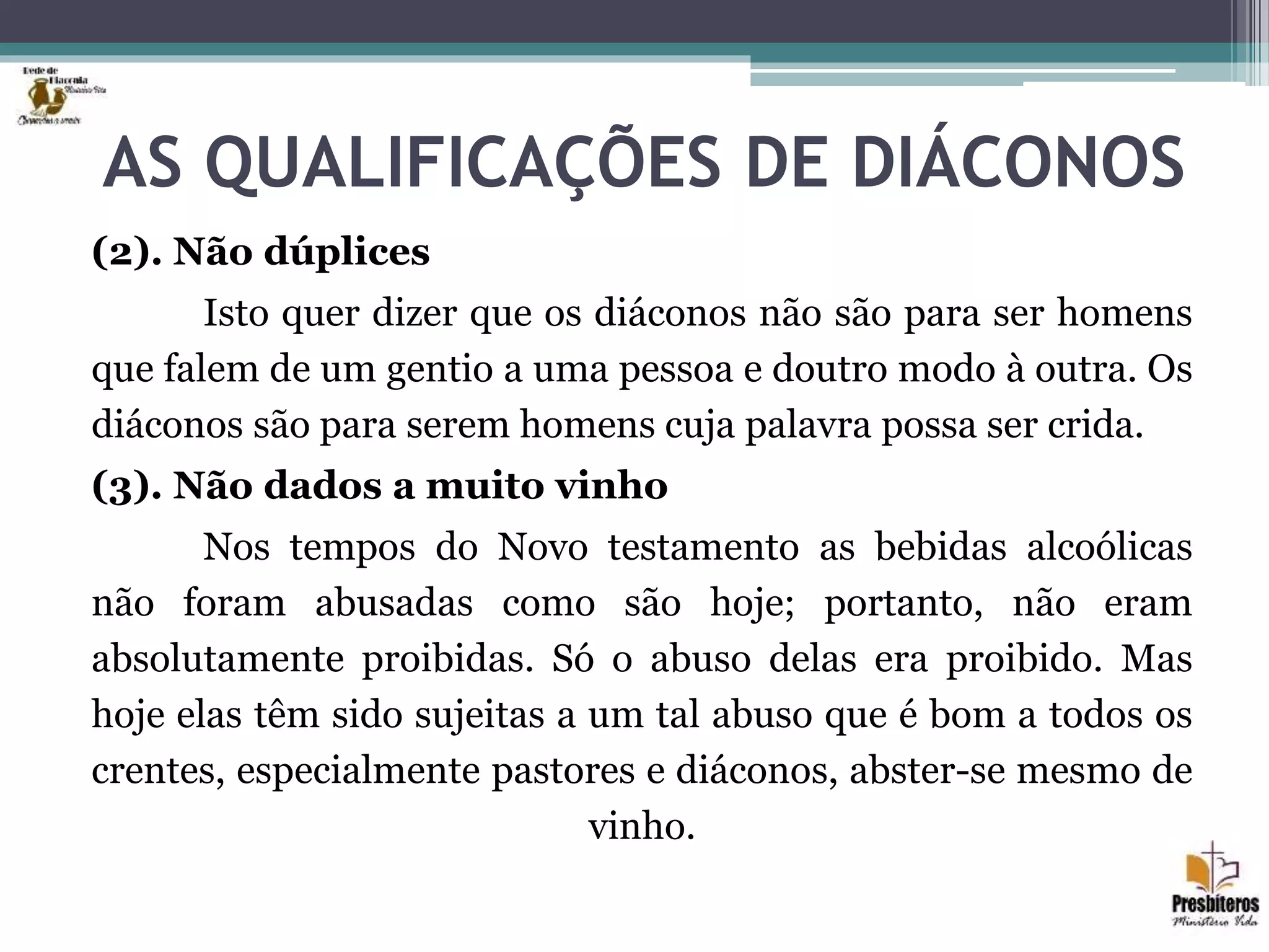 AS QUALIFICAÇÕES DE DIÁCONOS
(2). Não dúplices
Isto quer dizer que os diáconos não são para ser homens
que falem de um gentio a uma pessoa e doutro modo à outra. Os
diáconos são para serem homens cuja palavra possa ser crida.
(3). Não dados a muito vinho
Nos tempos do Novo testamento as bebidas alcoólicas
não foram abusadas como são hoje; portanto, não eram
absolutamente proibidas. Só o abuso delas era proibido. Mas
hoje elas têm sido sujeitas a um tal abuso que é bom a todos os
crentes, especialmente pastores e diáconos, abster-se mesmo de
vinho.
 