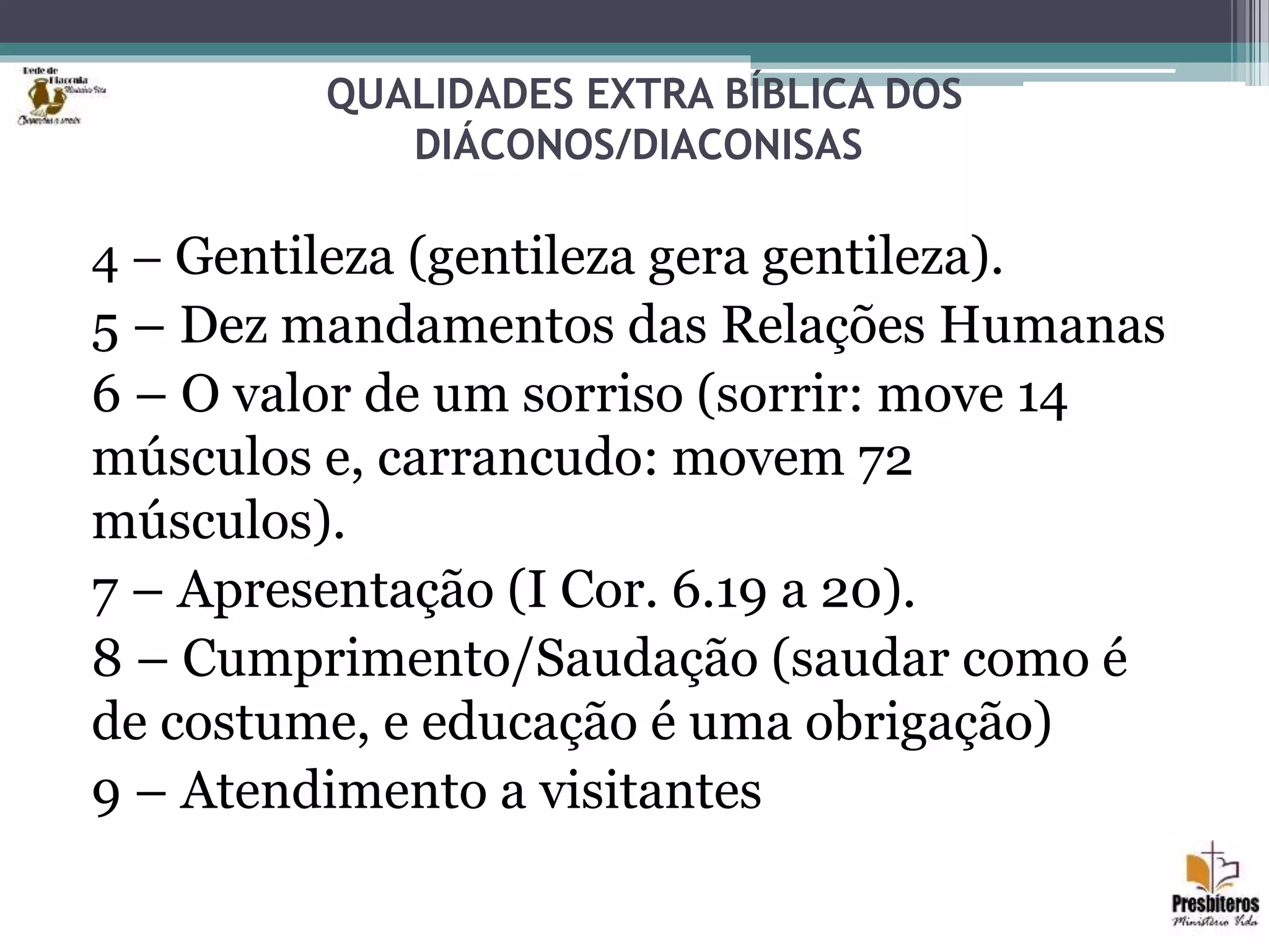 QUALIDADES EXTRA BÍBLICA DOS
DIÁCONOS/DIACONISAS
4 – Gentileza (gentileza gera gentileza).
5 – Dez mandamentos das Relações Humanas
6 – O valor de um sorriso (sorrir: move 14
músculos e, carrancudo: movem 72
músculos).
7 – Apresentação (I Cor. 6.19 a 20).
8 – Cumprimento/Saudação (saudar como é
de costume, e educação é uma obrigação)
9 – Atendimento a visitantes
 
