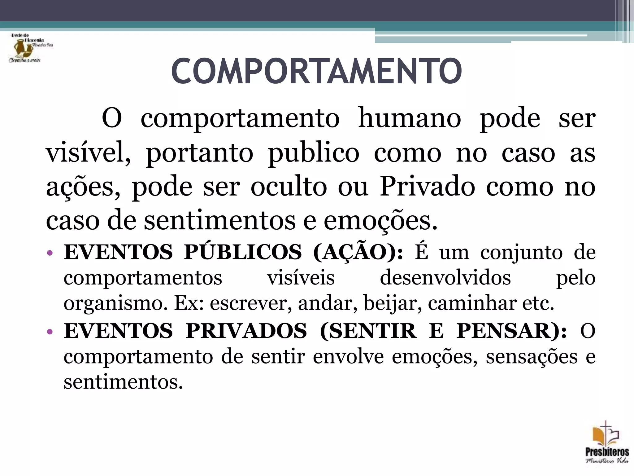 COMPORTAMENTO
O comportamento humano pode ser
visível, portanto publico como no caso as
ações, pode ser oculto ou Privado como no
caso de sentimentos e emoções.
• EVENTOS PÚBLICOS (AÇÃO): É um conjunto de
comportamentos visíveis desenvolvidos pelo
organismo. Ex: escrever, andar, beijar, caminhar etc.
• EVENTOS PRIVADOS (SENTIR E PENSAR): O
comportamento de sentir envolve emoções, sensações e
sentimentos.
 