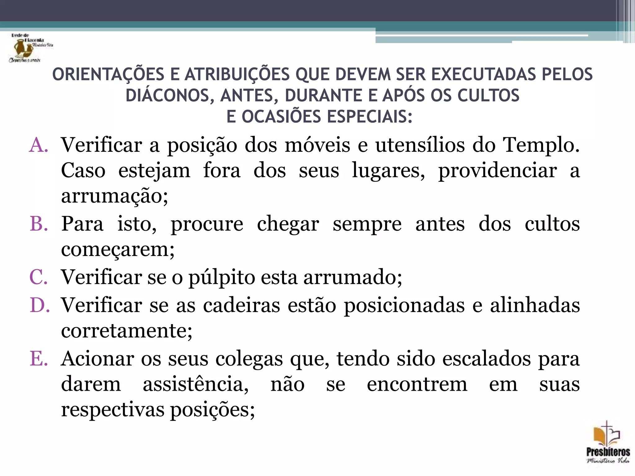 ORIENTAÇÕES E ATRIBUIÇÕES QUE DEVEM SER EXECUTADAS PELOS
DIÁCONOS, ANTES, DURANTE E APÓS OS CULTOS
E OCASIÕES ESPECIAIS:
A. Verificar a posição dos móveis e utensílios do Templo.
Caso estejam fora dos seus lugares, providenciar a
arrumação;
B. Para isto, procure chegar sempre antes dos cultos
começarem;
C. Verificar se o púlpito esta arrumado;
D. Verificar se as cadeiras estão posicionadas e alinhadas
corretamente;
E. Acionar os seus colegas que, tendo sido escalados para
darem assistência, não se encontrem em suas
respectivas posições;
 