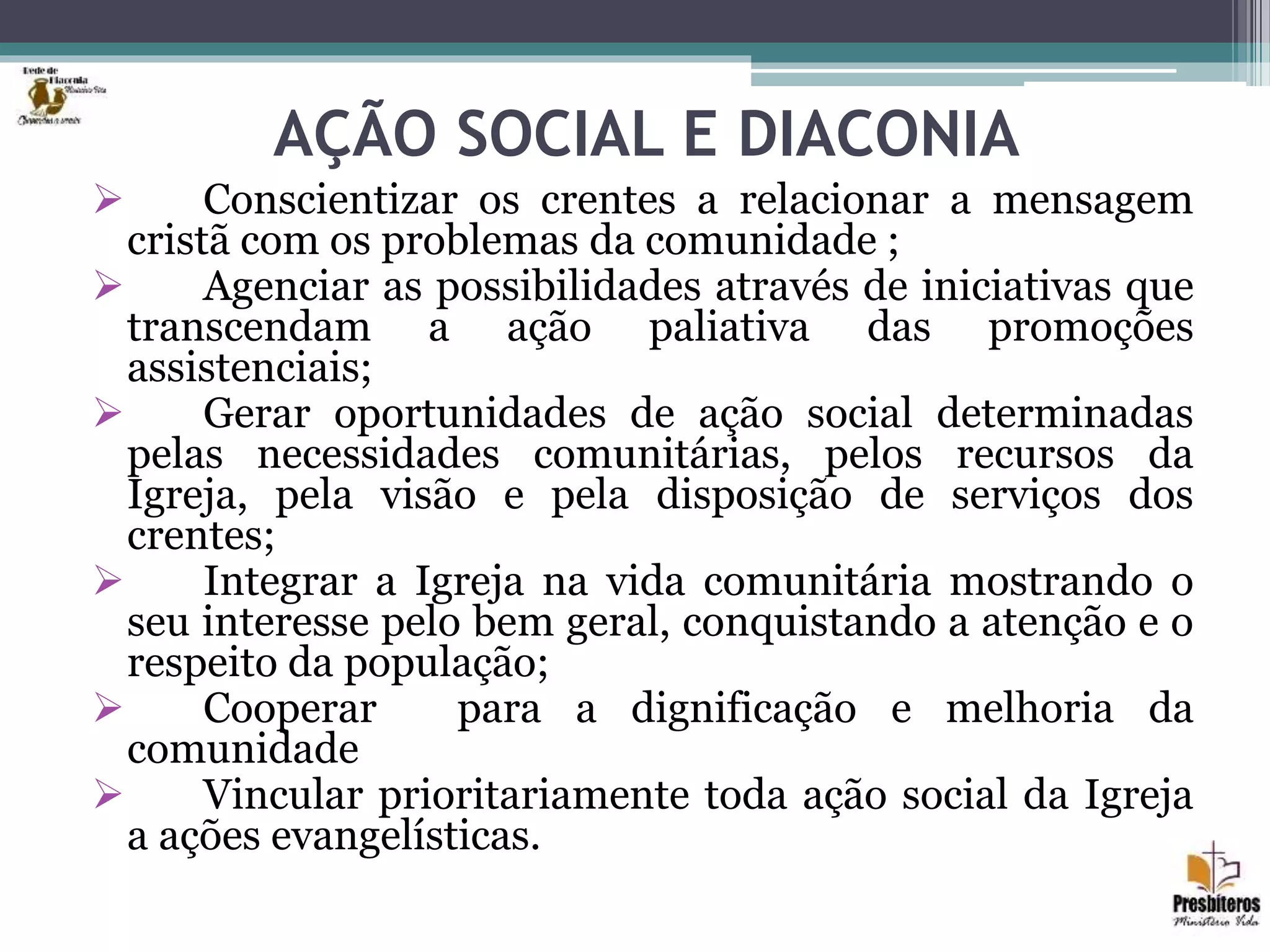 AÇÃO SOCIAL E DIACONIA
 Conscientizar os crentes a relacionar a mensagem
cristã com os problemas da comunidade ;
 Agenciar as possibilidades através de iniciativas que
transcendam a ação paliativa das promoções
assistenciais;
 Gerar oportunidades de ação social determinadas
pelas necessidades comunitárias, pelos recursos da
Igreja, pela visão e pela disposição de serviços dos
crentes;
 Integrar a Igreja na vida comunitária mostrando o
seu interesse pelo bem geral, conquistando a atenção e o
respeito da população;
 Cooperar para a dignificação e melhoria da
comunidade
 Vincular prioritariamente toda ação social da Igreja
a ações evangelísticas.
 