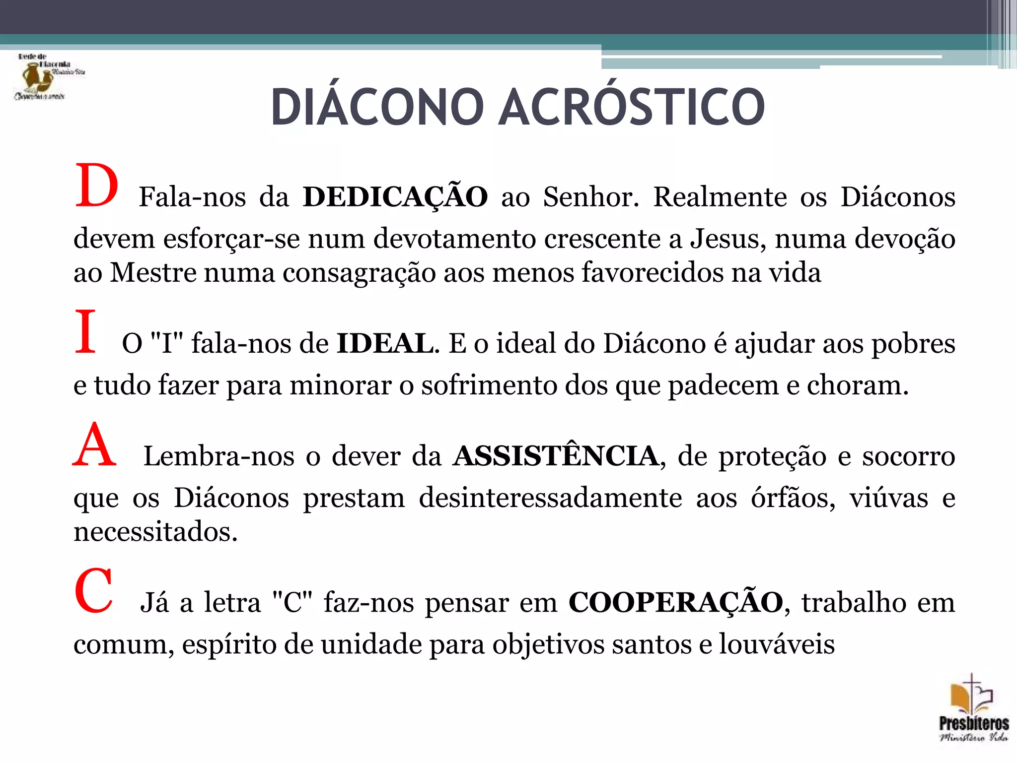 DIÁCONO ACRÓSTICO
D Fala-nos da DEDICAÇÃO ao Senhor. Realmente os Diáconos
devem esforçar-se num devotamento crescente a Jesus, numa devoção
ao Mestre numa consagração aos menos favorecidos na vida
I O "I" fala-nos de IDEAL. E o ideal do Diácono é ajudar aos pobres
e tudo fazer para minorar o sofrimento dos que padecem e choram.
A Lembra-nos o dever da ASSISTÊNCIA, de proteção e socorro
que os Diáconos prestam desinteressadamente aos órfãos, viúvas e
necessitados.
C Já a letra "C" faz-nos pensar em COOPERAÇÃO, trabalho em
comum, espírito de unidade para objetivos santos e louváveis
 