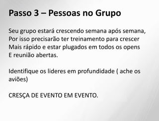 Passo 3 – Pessoas no Grupo
Seu grupo estará crescendo semana após semana,
Por isso precisarão ter treinamento para crescer
Mais rápido e estar plugados em todos os opens
E reunião abertas.
Identifique os lideres em profundidade ( ache os
aviões)
CRESÇA DE EVENTO EM EVENTO.
 