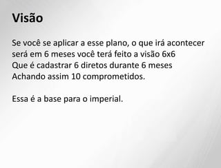 Visão
Se você se aplicar a esse plano, o que irá acontecer
será em 6 meses você terá feito a visão 6x6
Que é cadastrar 6 diretos durante 6 meses
Achando assim 10 comprometidos.
Essa é a base para o imperial.
 