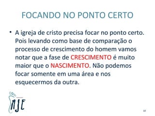 FOCANDO NO PONTO CERTO
• A igreja de cristo precisa focar no ponto certo.
Pois levando como base de comparação o
processo de crescimento do homem vamos
notar que a fase de CRESCIMENTO é muito
maior que o NASCIMENTO. Não podemos
focar somente em uma área e nos
esquecermos da outra.
10
 
