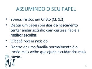 ASSUMINDO O SEU PAPEL
• Somos irmãos em Cristo (Cl. 1.2)
• Deixar um bebê com dias de nascimento
tentar andar sozinho com certeza não é a
melhor escolha.
• O bebê recém nascido
• Dentro de uma família normalmente é o
irmão mais velho que ajuda a cuidar dos mais
novos.
11
 