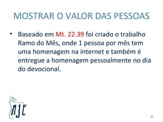 MOSTRAR O VALOR DAS PESSOAS
• Baseado em Mt. 22.39 foi criado o trabalho
Ramo do Mês, onde 1 pessoa por mês tem
uma homenagem na internet e também é
entregue a homenagem pessoalmente no dia
do devocional.
21
 