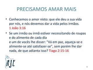 PRECISAMOS AMAR MAIS
• Conhecemos o amor nisto: que ele deu a sua vida
por nós, e nós devemos dar a vida pelos irmãos.
1 João 3:16
• Se um irmão ou irmã estiver necessitando de roupas
e do alimento de cada dia
e um de vocês lhe disser: "Vá em paz, aqueça-se e
alimente-se até satisfazer-se", sem porém lhe dar
nada, de que adianta isso? Tiago 2:15-16
8
 