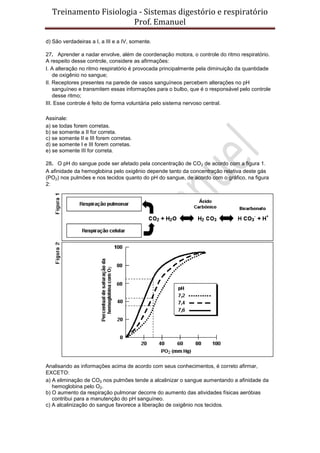 Treinamento Fisiologia - Sistemas digestório e respiratório
Prof. Emanuel
d) São verdadeiras a I, a III e a IV, somente.
27. Aprender a nadar envolve, além de coordenação motora, o controle do ritmo respiratório.
A respeito desse controle, considere as afirmações:
I. A alteração no ritmo respiratório é provocada principalmente pela diminuição da quantidade
de oxigênio no sangue;
II. Receptores presentes na parede de vasos sanguíneos percebem alterações no pH
sanguíneo e transmitem essas informações para o bulbo, que é o responsável pelo controle
desse ritmo;
III. Esse controle é feito de forma voluntária pelo sistema nervoso central.
Assinale:
a) se todas forem corretas.
b) se somente a II for correta.
c) se somente II e III forem corretas.
d) se somente I e III forem corretas.
e) se somente III for correta.
28. O pH do sangue pode ser afetado pela concentração de CO2 de acordo com a figura 1.
A afinidade da hemoglobina pelo oxigênio depende tanto da concentração relativa deste gás
(PO2) nos pulmões e nos tecidos quanto do pH do sangue, de acordo com o gráfico, na figura
2:
Analisando as informações acima de acordo com seus conhecimentos, é correto afirmar,
EXCETO:
a) A eliminação de CO2 nos pulmões tende a alcalinizar o sangue aumentando a afinidade da
hemoglobina pelo O2.
b) O aumento da respiração pulmonar decorre do aumento das atividades físicas aeróbias
contribui para a manutenção do pH sanguíneo.
c) A alcalinização do sangue favorece a liberação de oxigênio nos tecidos.
 