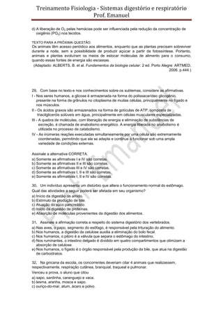 Treinamento Fisiologia - Sistemas digestório e respiratório
Prof. Emanuel
d) A liberação de O2 pelas hemácias pode ser influenciada pela redução da concentração de
oxigênio (PO2) nos tecidos.
TEXTO PARA A PRÓXIMA QUESTÃO:
Os animais têm acesso periódico aos alimentos, enquanto que as plantas precisam sobreviver
durante a noite, sem a possibilidade de produzir açúcar a partir da fotossíntese. Portanto,
animais e plantas evoluíram os meios de estocar moléculas de alimento para o consumo,
quando essas fontes de energia são escassas.
(Adaptado: ALBERTS, B. et al. Fundamentos da biologia celular. 2 ed. Porto Alegre: ARTMED,
2006. p.444.)
29. Com base no texto e nos conhecimentos sobre os subtemas, considere as afirmativas.
I - Nos seres humanos, a glicose é armazenada na forma do polissacarídeo glicogênio,
presente na forma de grânulos no citoplasma de muitas células, principalmente no fígado e
nos músculos.
II - Os ácidos graxos são armazenados na forma de gotículas de ATP, composta de
triacilgliceróis solúveis em água, principalmente em células musculares especializadas.
III - A quebra de moléculas, com liberação de energia e eliminação de substâncias de
excreção, é chamada de anabolismo energético. A energia liberada no anabolismo é
utilizada no processo de catabolismo.
IV - As inúmeras reações executadas simultaneamente por uma célula são extremamente
coordenadas, permitindo que ela se adapte e continue a funcionar sob uma ampla
variedade de condições externas.
Assinale a alternativa CORRETA.
a) Somente as afirmativas I e IV são corretas.
b) Somente as afirmativas II e III são corretas.
c) Somente as afirmativas III e IV são corretas.
d) Somente as afirmativas I, II e III são corretas.
e) Somente as afirmativas I, II e IV são corretas.
30. Um indivíduo apresenta um distúrbio que altera o funcionamento normal do estômago.
Qual das atividades a seguir poderá ser afetada em seu organismo?
a) Início da digestão de amido.
b) Estímulo da produção de bile.
c) Atuação do suco pancreático.
d) Início da digestão de proteínas.
e) Absorção de moléculas provenientes da digestão dos alimentos.
31. Assinale a afirmação correta a respeito do sistema digestório dos vertebrados.
a) Nas aves, o papo, segmento do esôfago, é responsável pela trituração do alimento.
b) Nos humanos, a digestão da celulose auxilia a eliminação do bolo fecal.
c) Nos humanos, o piloro é a válvula que separa o estômago do intestino.
d) Nos ruminantes, o intestino delgado é dividido em quatro compartimentos que otimizam a
absorção de celulose.
e) Nos humanos, o fígado é o órgão responsável pela produção da bile, que atua na digestão
de carboidratos.
32. Na gincana da escola, os concorrentes deveriam citar 4 animais que realizassem,
respectivamente, respiração cutânea, branquial, traqueal e pulmonar.
Venceu a prova, o aluno que citou
a) sapo, sardinha, caranguejo e vaca.
b) lesma, aranha, mosca e sapo.
c) ouriço-do-mar, atum, ácaro e polvo.
 