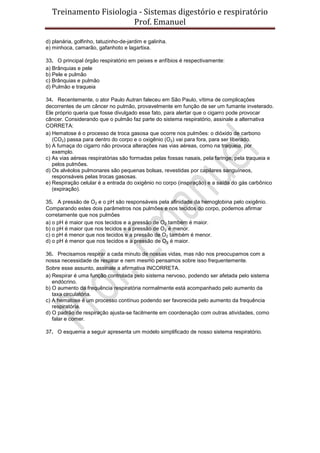 Treinamento Fisiologia - Sistemas digestório e respiratório
Prof. Emanuel
d) planária, golfinho, tatuzinho-de-jardim e galinha.
e) minhoca, camarão, gafanhoto e lagartixa.
33. O principal órgão respiratório em peixes e anfíbios é respectivamente:
a) Brânquias e pele
b) Pele e pulmão
c) Brânquias e pulmão
d) Pulmão e traqueia
34. Recentemente, o ator Paulo Autran faleceu em São Paulo, vítima de complicações
decorrentes de um câncer no pulmão, provavelmente em função de ser um fumante inveterado.
Ele próprio queria que fosse divulgado esse fato, para alertar que o cigarro pode provocar
câncer. Considerando que o pulmão faz parte do sistema respiratório, assinale a alternativa
CORRETA:
a) Hematose é o processo de troca gasosa que ocorre nos pulmões: o dióxido de carbono
(CO2) passa para dentro do corpo e o oxigênio (O2) vai para fora, para ser liberado.
b) A fumaça do cigarro não provoca alterações nas vias aéreas, como na traqueia, por
exemplo.
c) As vias aéreas respiratórias são formadas pelas fossas nasais, pela faringe, pela traqueia e
pelos pulmões.
d) Os alvéolos pulmonares são pequenas bolsas, revestidas por capilares sanguíneos,
responsáveis pelas trocas gasosas.
e) Respiração celular é a entrada do oxigênio no corpo (inspiração) e a saída do gás carbônico
(expiração).
35. A pressão de O2 e o pH são responsáveis pela afinidade da hemoglobina pelo oxigênio.
Comparando estes dois parâmetros nos pulmões e nos tecidos do corpo, podemos afirmar
corretamente que nos pulmões
a) o pH é maior que nos tecidos e a pressão de O2 também é maior.
b) o pH é maior que nos tecidos e a pressão de O2 é menor.
c) o pH é menor que nos tecidos e a pressão de O2 também é menor.
d) o pH é menor que nos tecidos e a pressão de O2 é maior.
36. Precisamos respirar a cada minuto de nossas vidas, mas não nos preocupamos com a
nossa necessidade de respirar e nem mesmo pensamos sobre isso frequentemente.
Sobre esse assunto, assinale a afirmativa INCORRETA.
a) Respirar é uma função controlada pelo sistema nervoso, podendo ser afetada pelo sistema
endócrino.
b) O aumento da frequência respiratória normalmente está acompanhado pelo aumento da
taxa circulatória.
c) A hematose é um processo contínuo podendo ser favorecida pelo aumento da frequência
respiratória.
d) O padrão de respiração ajusta-se facilmente em coordenação com outras atividades, como
falar e comer.
37. O esquema a seguir apresenta um modelo simplificado de nosso sistema respiratório.
 
