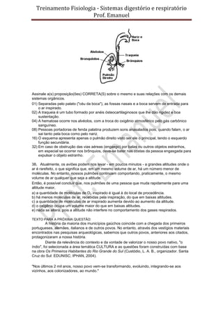 Treinamento Fisiologia - Sistemas digestório e respiratório
Prof. Emanuel
Assinale a(s) proposição(ões) CORRETA(S) sobre o mesmo e suas relações com os demais
sistemas orgânicos.
01) Separadas pelo palato ("céu da boca"), as fossas nasais e a boca servem de entrada para
o ar inspirado.
02) A traqueia é um tubo formado por anéis ósteocartilaginosos que lhe dão rigidez e boa
sustentação.
04) A hematose ocorre nos alvéolos, com a troca do oxigênio atmosférico pelo gás carbônico
sanguíneo.
08) Pessoas portadoras de fenda palatina produzem sons anasalados pois, quando falam, o ar
sai tanto pela boca como pelo nariz.
16) O esquema apresenta apenas o pulmão direito visto ser ele o principal, tendo o esquerdo
função secundária.
32) Em caso de obstrução das vias aéreas (engasgo) por balas ou outros objetos estranhos,
em especial se ocorrer nos brônquios, deve-se bater nas costas da pessoa engasgada para
expulsar o objeto estranho.
38. Atualmente, os aviões podem nos levar - em poucos minutos - a grandes altitudes onde o
ar é rarefeito, o que significa que, em um mesmo volume de ar, há um número menor de
moléculas. No entanto, nossos pulmões continuam comportando, praticamente, o mesmo
volume de ar qualquer que seja a altitude.
Então, é possível concluir que, nos pulmões de uma pessoa que muda rapidamente para uma
altitude maior,
a) a quantidade de moléculas de O2 inspirado é igual à do local de procedência.
b) há menos moléculas de ar, recebidas pela inspiração, do que em baixas altitudes.
c) a quantidade de moléculas de ar inspirado aumenta devido ao aumento da altitude.
d) o oxigênio ocupa um volume maior do que em baixas altitudes.
e) nada se altera, pois a altitude não interfere no comportamento dos gases respirados.
TEXTO PARA A PRÓXIMA QUESTÃO:
A história da maioria dos municípios gaúchos coincide com a chegada dos primeiros
portugueses, alemães, italianos e de outros povos. No entanto, através dos vestígios materiais
encontrados nas pesquisas arqueológicas, sabemos que outros povos, anteriores aos citados,
protagonizaram a nossa história.
Diante da relevância do contexto e da vontade de valorizar o nosso povo nativo, "o
índio", foi selecionada a área temática CULTURA e as questões foram construídas com base
na obra Os Primeiros Habitantes do Rio Grande do Sul (Custódio, L. A. B., organizador. Santa
Cruz do Sul: EDUNISC; IPHAN, 2004).
"Nos últimos 2 mil anos, nosso povo vem-se transformando, evoluindo, integrando-se aos
vizinhos, aos colonizadores, ao mundo."
 