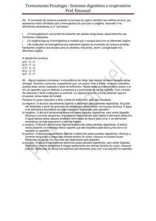 Treinamento Fisiologia - Sistemas digestório e respiratório
Prof. Emanuel
39. O monóxido de carbono presente na fumaça de cigarro também tem efeitos nocivos, por
apresentar maior afinidade com a hemoglobina do que com o oxigênio. Assinale V na
afirmativas verdadeiras ou F nas falsas.
( ) A hemoglobina é uma proteína presente nas células sanguíneas, especialmente nas
hemácias e plaquetas.
( ) O oxigênio liga-se à hemoglobina à medida que o sangue percorre os diferentes órgãos.
( ) As moléculas de hemoglobina que estiverem ligadas ao monóxido de carbono poderão
transportar oxigênio dos tecidos para os alvéolos, reduzindo, assim, a oxigenação nos
diferentes órgãos.
A sequência correta é
a) F - V - F.
b) V - F - V.
c) F - V - V.
d) V - V - F.
e) F - F - F.
40. Alguns rapazes cometeram a imprudência de dirigir logo depois de terem tomado várias
cervejas. Durante o percurso, suspeitaram que, um pouco mais à frente, no posto rodoviário,
poderia estar sendo realizado o teste do bafômetro. Nesse teste, o motorista deve soprar o ar
em um aparelho que irá detectar a presença e a quantidade de álcool ingerida. Com o intuito
de mascarar o teste e despistar os policiais, os rapazes lavaram a boca, beberam água e
chuparam várias balas de hortelã.
Parados no posto rodoviário e feito o teste do bafômetro, este deu resultado
a) negativo. O álcool é rapidamente digerido e absorvido pelas paredes digestórias. Só pode
ser detectado a partir de gotículas da bebida que permanecem na mucosa da boca. A água
e os elementos aromáticos da bala mascaram a detecção pelo aparelho.
b) negativo. O álcool é lentamente absorvido pelas paredes digestórias, sem sofrer digestão.
Alcança a corrente sanguínea, é totalmente metabolizado pelo fígado e eliminado pelos rins.
A água bebida pelos rapazes acelera a eliminação do álcool pela urina, e os elementos
aromáticos da bala mascaram o odor da bebida.
c) positivo. O álcool é lentamente digerido e absorvido pelas paredes digestórias. O álcool
ainda presente no estômago libera vapores que são expelidos pela boca junto com o ar
soprado no aparelho.
d) positivo. O álcool é rapidamente digerido e absorvido pelas paredes digestórias. Alcança a
corrente sanguínea e chega aos demais tecidos do corpo, inclusive mucosas bucais.
Moléculas de álcool nas mucosas são detectadas pelo aparelho.
e) positivo. O álcool é rapidamente absorvido pelas paredes digestórias, sem sofrer digestão.
Alcança a corrente sanguínea e chega rapidamente aos demais tecidos do corpo, inclusive
pulmão. Moléculas de álcool nos alvéolos são liberadas junto com o ar soprado no aparelho.
 