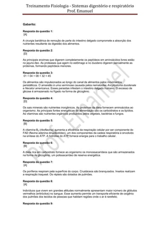 Treinamento Fisiologia - Sistemas digestório e respiratório
Prof. Emanuel
Gabarito:
Resposta da questão 1:
[A]
A cirurgia bariátrica de remoção de parte do intestino delgado compromete a absorção dos
nutrientes resultante da digestão dos alimentos.
Resposta da questão 2:
[D]
As principais enzimas que digerem completamente os peptídeos em aminoácidos livres estão
no jejuno-íleo. As proteases que agem no estômago e no duodeno digerem parcialmente as
proteínas, formando peptídeos menores.
Resposta da questão 3:
01 + 04 + 08 + 32 = 45
Os alimentos são impulsionados ao longo do canal de alimentos pelos movimentos
peristálticos. O amarelão é uma verminose causada pelos nematoides Ancylostoma duodenale
e Necator americanus. Esses parasitas infestam o intestino delgado humano. O excesso de
glicose é armazenado no fígado na forma de glicogênio.
Resposta da questão 4:
[D]
Os sais minerais são nutrientes inorgânicos. As proteínas da dieta fornecem aminoácidos ao
organismo. As principais fontes energéticas da alimentação são os carboidratos e os lipídios.
As vitaminas são nutrientes orgânicos produzidos pelos vegetais, bactérias e fungos.
Resposta da questão 5:
[B]
A vitamina B2 (riboflavina) aumenta a eficiência da respiração celular por ser componente do
FAD (flavina adenina dinucleotídeo), um dos componentes da cadeia respiratória e envolvido
na síntese do ATP. A hidrólise do ATP fornece energia para o trabalho celular.
Resposta da questão 6:
[B]
A dieta rica em carboidrato fornece ao organismo os monossacarídeos que são armazenados
na forma de glicogênio, um polissacarídeo de reserva energética.
Resposta da questão 7:
[A]
Os poríferos respiram pela superfície do corpo. Crustáceos são branquiados. Insetos realizam
a respiração traqueal. Os répteis são dotados de pulmões.
Resposta da questão 8:
[A]
Indivíduos que vivem em grandes altitudes normalmente apresentam maior número de glóbulos
vermelhos (eritrócitos) no sangue. Esse aumento permite um transporte eficiente de oxigênio
dos pulmões dos tecidos de pessoas que habitam regiões onde o ar é rarefeito.
Resposta da questão 9:
 