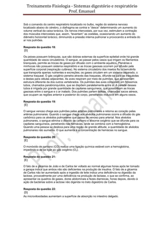 Treinamento Fisiologia - Sistemas digestório e respiratório
Prof. Emanuel
Sob o comando do centro respiratório localizado no bulbo, região do sistema nervoso
localizado abaixo do cérebro, o diafragma se contrai e “desce” determinando um aumento do
volume vertical da caixa torácica. Os nervos intercostais, por sua vez, estimulam a contração
dos músculos intercostais que, assim, “levantam” as costelas, ocasionando um aumento do
diâmetro horizontal torácico, diminuindo a pressão interna pulmonar e provocando a entrada do
ar nos pulmões.
Resposta da questão 18:
[D]
Os peixes possuem brânquias, que são dobras externas da superfície epitelial onde há grande
quantidade de vasos circulatórios. O sangue, ao passar pelos vasos que irrigam os filamentos
branquiais, permite as trocas de gases por difusão com o ambiente aquático. Planárias e
minhocas não possuem sistema respiratório e as trocas gasosas ocorrem por difusão pela
superfície corporal (respiração cutânea). No sistema circulatório dos insetos flui a hemolinfa
que transporta apenas nutrientes e excreções; os gases circulam em um sistema separado, o
sistema traqueal. O gás oxigênio penetra através das traqueias, difunde-se para as traquéolas
e destas para células adjacentes. As aves respiram por meio de pulmões, que apresentam
estrutura diferente da dos outros vertebrados. Os pulmões das aves consistem em finíssimos
tubos, chamados parabronquíolos, que se dispõem paralelamente entre si. A parede desses
tubos é irrigada por grande quantidade de capilares sanguíneos, que possibilitam as trocas
gasosas entre o sangue e o ar inalado. Dos pulmões partem bolsas, chamadas sacos aéreos,
que ocupam as regiões anterior e posterior do corpo, penetrando inclusive em alguns ossos.
Resposta da questão 19:
[E]
O sangue venoso chega aos pulmões pelas artérias pulmonares e retorna ao coração pelas
artérias pulmonares. Quando o sangue chega aos alvéolos pulmonares ocorre a difusão do gás
carbônico para os alvéolos pulmonares que passa de venoso para arterial. Nos alvéolos
pulmonares, o sangue elimina o dióxido de carbono e absorve oxigênio que se difunde para os
capilares sanguíneos, penetrando nas hemácias, onde se combina com a hemoglobina.
Quando uma pessoa se desloca para uma região de grande altitude, a quantidade de alvéolos
pulmonares não aumenta. O que aumenta é a concentração de hemácias no sangue.
Resposta da questão 20:
[E]
O monóxido de carbono (CO) realiza uma ligação química estável com a hemoglobina,
impedindo-a de se ligar ao gás oxigênio (O2).
Resposta da questão 21:
[E]
O fato de a glicemia de João e de Carlos ter voltado ao normal algumas horas após ter tomado
a garapa indica que ambos não são deficientes na produção de insulina. O fato de a glicemia
de Carlos não ter aumentado após a ingestão de leite indica uma deficiência na digestão da
lactose, provavelmente por uma deficiência na produção de lactase, o que se confirma, ao
apresentar os quadros de gases, dores abdominais e fezes diarreicas, horas depois, devido à
ação de bactérias sobre a lactose não digerida no trato digestório de Carlos.
Resposta da questão 22:
[D]
As microvilosidades aumentam a superfície de absorção no intestino delgado.
 
