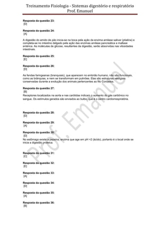 Treinamento Fisiologia - Sistemas digestório e respiratório
Prof. Emanuel
Resposta da questão 23:
[D]
Resposta da questão 24:
[A]
A digestão do amido de pão inicia-se na boca pela ação da enzima amilase salivar (ptialina) e
completa-se no intestino delgado pela ação das enzimas amilase pancreática e maltase
entérica. As moléculas de glicose, resultantes da digestão, serão absorvidas nas vilosidades
intestinais.
Resposta da questão 25:
[E]
Resposta da questão 26:
[D]
As fendas faringeanas (branquiais), que aparecem no embrião humano, não são funcionais,
como as brânquias, e nem se transformam em pulmões. Elas são estruturas vestigiais
conservadas durante a evolução dos animais pertencentes ao filo Cordados.
Resposta da questão 27:
[B]
Receptores localizados na aorta e nas carótidas indicam o aumento do gás carbônico no
sangue. Os estímulos gerados são enviados ao bulbo, que é o centro cardiorrespiratória.
Resposta da questão 28:
[D]
Resposta da questão 29:
[A]
Resposta da questão 30:
[D]
No estômago existe a pepsina, enzima que age em pH =2 (ácido), portanto é o local onde se
inicia a digestão proteica.
Resposta da questão 31:
[C]
Resposta da questão 32:
[E]
Resposta da questão 33:
[A]
Resposta da questão 34:
[D]
Resposta da questão 35:
[A]
Resposta da questão 36:
[B]
 
