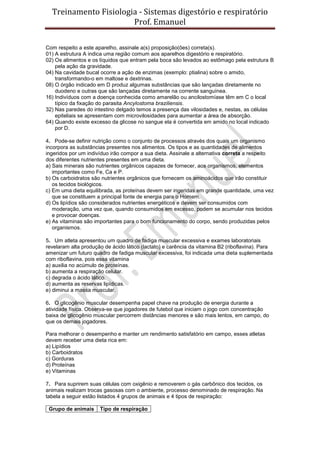 Treinamento Fisiologia - Sistemas digestório e respiratório
Prof. Emanuel
Com respeito a este aparelho, assinale a(s) proposição(ões) correta(s).
01) A estrutura A indica uma região comum aos aparelhos digestório e respiratório.
02) Os alimentos e os líquidos que entram pela boca são levados ao estômago pela estrutura B
pela ação da gravidade.
04) Na cavidade bucal ocorre a ação de enzimas (exemplo: ptialina) sobre o amido,
transformando-o em maltose e dextrinas.
08) O órgão indicado em D produz algumas substâncias que são lançadas diretamente no
duodeno e outras que são lançadas diretamente na corrente sanguínea.
16) Indivíduos com a doença conhecida como amarelão ou ancilostomíase têm em C o local
típico da fixação do parasita Ancylostoma braziliensis.
32) Nas paredes do intestino delgado temos a presença das vilosidades e, nestas, as células
epiteliais se apresentam com microvilosidades para aumentar a área de absorção.
64) Quando existe excesso da glicose no sangue ela é convertida em amido no local indicado
por D.
4. Pode-se definir nutrição como o conjunto de processos através dos quais um organismo
incorpora as substâncias presentes nos alimentos. Os tipos e as quantidades de alimentos
ingeridos por um indivíduo irão compor a sua dieta. Assinale a alternativa correta a respeito
dos diferentes nutrientes presentes em uma dieta.
a) Sais minerais são nutrientes orgânicos capazes de fornecer, aos organismos, elementos
importantes como Fe, Ca e P.
b) Os carboidratos são nutrientes orgânicos que fornecem os aminoácidos que irão constituir
os tecidos biológicos.
c) Em uma dieta equilibrada, as proteínas devem ser ingeridas em grande quantidade, uma vez
que se constituem a principal fonte de energia para o Homem.
d) Os lipídios são considerados nutrientes energéticos e devem ser consumidos com
moderação, uma vez que, quando consumidos em excesso, podem se acumular nos tecidos
e provocar doenças.
e) As vitaminas são importantes para o bom funcionamento do corpo, sendo produzidas pelos
organismos.
5. Um atleta apresentou um quadro de fadiga muscular excessiva e exames laboratoriais
revelaram alta produção de ácido lático (lactato) e carência da vitamina B2 (riboflavina). Para
amenizar um futuro quadro de fadiga muscular excessiva, foi indicada uma dieta suplementada
com riboflavina, pois essa vitamina
a) auxilia no acúmulo de proteínas.
b) aumenta a respiração celular.
c) degrada o ácido lático.
d) aumenta as reservas lipídicas.
e) diminui a massa muscular.
6. O glicogênio muscular desempenha papel chave na produção de energia durante a
atividade física. Observa-se que jogadores de futebol que iniciam o jogo com concentração
baixa de glicogênio muscular percorrem distâncias menores e são mais lentos, em campo, do
que os demais jogadores.
Para melhorar o desempenho e manter um rendimento satisfatório em campo, esses atletas
devem receber uma dieta rica em:
a) Lipídios
b) Carboidratos
c) Gorduras
d) Proteínas
e) Vitaminas
7. Para suprirem suas células com oxigênio e removerem o gás carbônico dos tecidos, os
animais realizam trocas gasosas com o ambiente, processo denominado de respiração. Na
tabela a seguir estão listados 4 grupos de animais e 4 tipos de respiração:
Grupo de animais Tipo de respiração
 
