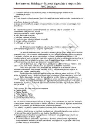 Treinamento Fisiologia - Sistemas digestório e respiratório
Prof. Emanuel
c) O oxigênio difunde-se dos alvéolos para o ar atmosférico porque está em maior
concentração no ar
alveolar.
d) O gás carbônico difunde-se para dentro dos alvéolos porque está em maior concentração no
ar
atmosférico do que no ar alveolar.
e) O gás carbônico difunde-se para fora dos alvéolos por estar em maior concentração no ar
atmosférico.
11. O sistema digestório humano é formado por um longo tubo de cerca de 9 m de
comprimento e de glândulas anexas.
São componentes do sistema digestório:
a) boca, estômago e narinas.
b) pulmões, pâncreas e fígado.
c) intestino grosso, intestino delgado e coração.
d) faringe, esôfago e duodeno.
e) estômago, laringe e boca.
12. Para demonstrar a ação da saliva na etapa inicial do processo digestivo, um
professor de biologia realizou o seguinte experimento:
Em um tubo de ensaio (tubo I) adicionou uma solução de água e amido. Em outro tubo
de ensaio (tubo II) fez o mesmo, mas adicionou ao tubo um pouco da saliva de um dos alunos.
O professor informou aos alunos que manteria os tubos à temperatura ambiente por 30
minutos, após os quais pingaria em cada tubo uma gota de iodo, o qual é capaz de identificar a
presença de amido na solução tornando-a roxa. Enquanto aguardavam os 30 minutos, o
professor solicitou aos alunos que discutissem o experimento.
Marcelo disse que, após pingar o iodo, a solução do tubo I continuaria incolor, e a do
tubo II ficaria roxa. Paulo, contudo, disse que ocorreria exatamente o contrário.
Mirela disse que, como o dia estava frio, se, ao invés de se manter os tubos à
temperatura ambiente, estes fossem mantidos a 37 ºC, não seria necessário esperar 30
minutos para concluir o experimento.
Renato discordou de Mirela, argumentando que, tal como ocorre na boca, a 37 ºC o
amido se degrada, assim, não seria possível observar qualquer diferença entre os tubos I e II.
Carlos disse que o professor deveria adicionar ao tubo II algumas gotas de uma
solução básica, uma vez que, na boca, a digestão do amido acontece em pH bem acima de 7.
Patrícia discordou, informando que a digestão sempre acontece em pH ácido, como o
do estômago, e por isso, no tubo II, também deveriam ser colocadas algumas gotas de uma
solução ácida.
Estão corretos em suas observações os alunos:
a) Paulo e Mirela.
b) Paulo e Renato.
c) Paulo, Renato e Carlos.
d) Marcelo, Mirela e Carlos.
e) Marcelo, Renato e Patrícia.
13. Os animais obtêm materiais e fonte de energia para suas células por meio dos alimentos.
E até que eles estejam disponíveis às células, precisarão ser ingeridos, digeridos e absorvidos,
através de processos que envolvem órgãos do sistema digestório.
Com relação à digestão e sistema digestório humano, foram feitas as seguintes afirmações:
I. A presença de alimentos na cavidade bucal estimula a liberação da saliva, que contém a
enzima amilase salivar ou ptialina, que atua na digestão do amido.
II. No estômago, o bolo alimentar deglutido se mistura com o suco gástrico produzido por
glândulas da parede desse órgão.
III. O intestino delgado apresenta 3 segmentos, o duodeno, onde ocorre a digestão dos
componentes do alimento que ainda não haviam sido digeridos, e o jejuno e o íleo onde
ocorre a absorção de nutrientes.
 