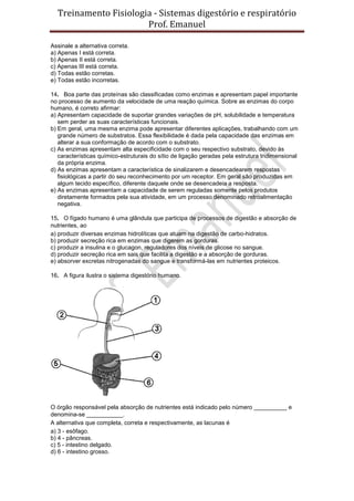 Treinamento Fisiologia - Sistemas digestório e respiratório
Prof. Emanuel
Assinale a alternativa correta.
a) Apenas I está correta.
b) Apenas II está correta.
c) Apenas III está correta.
d) Todas estão corretas.
e) Todas estão incorretas.
14. Boa parte das proteínas são classificadas como enzimas e apresentam papel importante
no processo de aumento da velocidade de uma reação química. Sobre as enzimas do corpo
humano, é correto afirmar:
a) Apresentam capacidade de suportar grandes variações de pH, solubilidade e temperatura
sem perder as suas características funcionais.
b) Em geral, uma mesma enzima pode apresentar diferentes aplicações, trabalhando com um
grande número de substratos. Essa flexibilidade é dada pela capacidade das enzimas em
alterar a sua conformação de acordo com o substrato.
c) As enzimas apresentam alta especificidade com o seu respectivo substrato, devido às
características químico-estruturais do sítio de ligação geradas pela estrutura tridimensional
da própria enzima.
d) As enzimas apresentam a característica de sinalizarem e desencadearem respostas
fisiológicas a partir do seu reconhecimento por um receptor. Em geral são produzidas em
algum tecido específico, diferente daquele onde se desencadeia a resposta.
e) As enzimas apresentam a capacidade de serem reguladas somente pelos produtos
diretamente formados pela sua atividade, em um processo denominado retroalimentação
negativa.
15. O fígado humano é uma glândula que participa de processos de digestão e absorção de
nutrientes, ao
a) produzir diversas enzimas hidrolíticas que atuam na digestão de carbo-hidratos.
b) produzir secreção rica em enzimas que digerem as gorduras.
c) produzir a insulina e o glucagon, reguladores dos níveis de glicose no sangue.
d) produzir secreção rica em sais que facilita a digestão e a absorção de gorduras.
e) absorver excretas nitrogenadas do sangue e transformá-las em nutrientes proteicos.
16. A figura ilustra o sistema digestório humano.
O órgão responsável pela absorção de nutrientes está indicado pelo número __________ e
denomina-se ___________.
A alternativa que completa, correta e respectivamente, as lacunas é
a) 3 - esôfago.
b) 4 - pâncreas.
c) 5 - intestino delgado.
d) 6 - intestino grosso.
 