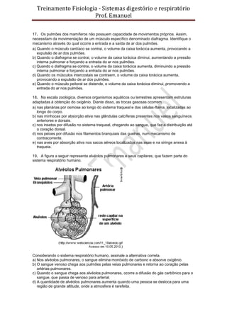 Treinamento Fisiologia - Sistemas digestório e respiratório
Prof. Emanuel
17. Os pulmões dos mamíferos não possuem capacidade de movimentos próprios. Assim,
necessitam da movimentação de um músculo específico denominado diafragma. Identifique o
mecanismo através do qual ocorre a entrada e a saída de ar dos pulmões.
a) Quando o músculo cardíaco se contrai, o volume da caixa torácica aumenta, provocando a
expulsão de ar dos pulmões.
b) Quando o diafragma se contrai, o volume da caixa torácica diminui, aumentando a pressão
interna pulmonar e forçando a entrada do ar nos pulmões.
c) Quando o diafragma se contrai, o volume da caixa torácica aumenta, diminuindo a pressão
interna pulmonar e forçando a entrada do ar nos pulmões.
d) Quando os músculos intercostais se contraem, o volume da caixa torácica aumenta,
provocando a expulsão de ar dos pulmões.
e) Quando o músculo peitoral se distende, o volume da caixa torácica diminui, promovendo a
entrada do ar nos pulmões.
18. Na escala zoológica, diversos organismos aquáticos ou terrestres apresentam estruturas
adaptadas à obtenção do oxigênio. Diante disso, as trocas gasosas ocorrem
a) nas planárias por osmose ao longo do sistema traqueal e das células-flama, localizadas ao
longo do corpo.
b) nas minhocas por absorção ativa nas glândulas calcíferas presentes nos vasos sanguíneos
anteriores e dorsais.
c) nos insetos por difusão no sistema traqueal, chegando ao sangue, que faz a distribuição até
o coração dorsal.
d) nos peixes por difusão nos filamentos branquiais das guelras, num mecanismo de
contracorrente.
e) nas aves por absorção ativa nos sacos aéreos localizados nas asas e na siringe anexa à
traqueia.
19. A figura a seguir representa alvéolos pulmonares e seus capilares, que fazem parte do
sistema respiratório humano.
Considerando o sistema respiratório humano, assinale a alternativa correta.
a) Nos alvéolos pulmonares, o sangue elimina monóxido de carbono e absorve oxigênio.
b) O sangue venoso chega aos pulmões pelas veias pulmonares e retorna ao coração pelas
artérias pulmonares.
c) Quando o sangue chega aos alvéolos pulmonares, ocorre a difusão do gás carbônico para o
sangue, que passa de venoso para arterial.
d) A quantidade de alvéolos pulmonares aumenta quando uma pessoa se desloca para uma
região de grande altitude, onde a atmosfera é rarefeita.
 