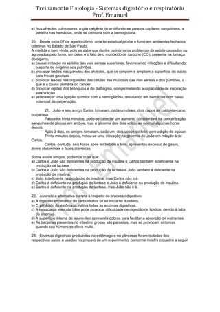 Treinamento Fisiologia - Sistemas digestório e respiratório
Prof. Emanuel
e) Nos alvéolos pulmonares, o gás oxigênio do ar difunde-se para os capilares sanguíneos, e
penetra nas hemácias, onde se combina com a hemoglobina.
20. Desde o dia 07 de agosto último, uma lei estadual proíbe o fumo em ambientes fechados
coletivos no Estado de São Paulo.
A medida é bem vinda, pois se sabe que dentre os inúmeros problemas de saúde causados ou
agravados pelo fumo, um deles é o fato de o monóxido de carbono (CO), presente na fumaça
do cigarro,
a) causar irritação no epitélio das vias aéreas superiores, favorecendo infecções e dificultando
o aporte de oxigênio aos pulmões.
b) provocar lesões nas paredes dos alvéolos, que se rompem e ampliam a superfície do tecido
para trocas gasosas.
c) provocar lesões nas organelas das células das mucosas das vias aéreas e dos pulmões, o
que é a causa primária do câncer.
d) provocar rigidez dos brônquios e do diafragma, comprometendo a capacidade de inspiração
e expiração.
e) estabelecer uma ligação química com a hemoglobina, resultando em hemácias com baixo
potencial de oxigenação.
21. João e seu amigo Carlos tomaram, cada um deles, dois copos de caldo-de-cana,
ou garapa.
Passados trinta minutos, pode-se detectar um aumento considerável na concentração
sanguínea de glicose em ambos, mas a glicemia dos dois voltou ao normal algumas horas
depois.
Após 3 dias, os amigos tomaram, cada um, dois copos de leite, sem adição de açúcar.
Trinta minutos depois, notou-se uma elevação na glicemia de João em relação à de
Carlos.
Carlos, contudo, seis horas após ter bebido o leite, apresentou excesso de gases,
dores abdominais e fezes diarreicas.
Sobre esses amigos, podemos dizer que:
a) Carlos e João são deficientes na produção de insulina e Carlos também é deficiente na
produção de lactase.
b) Carlos e João são deficientes na produção de lactase e João também é deficiente na
produção de insulina.
c) João é deficiente na produção de insulina, mas Carlos não o é.
d) Carlos é deficiente na produção de lactase e João é deficiente na produção de insulina.
e) Carlos é deficiente na produção de lactase, mas João não o é.
22. Assinale a alternativa correta a respeito do processo digestivo.
a) A digestão enzimática de carboidratos só se inicia no duodeno.
b) O pH ácido do estômago inativa todas as enzimas digestivas.
c) A retirada da vesícula biliar pode provocar dificuldade de digestão de lipídios, devido à falta
de enzimas.
d) A superfície interna do jejuno-íleo apresenta dobras para facilitar a absorção de nutrientes.
e) As bactérias presentes no intestino grosso são parasitas, mas só provocam sintomas
quando seu número se eleva muito.
23. Enzimas digestivas produzidas no estômago e no pâncreas foram isoladas dos
respectivos sucos e usadas no preparo de um experimento, conforme mostra o quadro a seguir
 