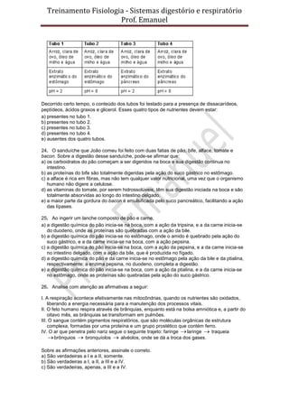Treinamento Fisiologia - Sistemas digestório e respiratório
Prof. Emanuel
Decorrido certo tempo, o conteúdo dos tubos foi testado para a presença de dissacarídeos,
peptídeos, ácidos graxos e glicerol. Esses quatro tipos de nutrientes devem estar:
a) presentes no tubo 1.
b) presentes no tubo 2.
c) presentes no tubo 3.
d) presentes no tubo 4.
e) ausentes dos quatro tubos.
24. O sanduíche que João comeu foi feito com duas fatias de pão, bife, alface, tomate e
bacon. Sobre a digestão desse sanduíche, pode-se afirmar que:
a) os carboidratos do pão começam a ser digeridos na boca e sua digestão continua no
intestino.
b) as proteínas do bife são totalmente digeridas pela ação do suco gástrico no estômago.
c) a alface é rica em fibras, mas não tem qualquer valor nutricional, uma vez que o organismo
humano não digere a celulose.
d) as vitaminas do tomate, por serem hidrossolúveis, têm sua digestão iniciada na boca e são
totalmente absorvidas ao longo do intestino delgado.
e) a maior parte da gordura do bacon é emulsificada pelo suco pancreático, facilitando a ação
das lípases.
25. Ao ingerir um lanche composto de pão e carne,
a) a digestão química do pão inicia-se na boca, com a ação da tripsina, e a da carne inicia-se
do duodeno, onde as proteínas são quebradas com a ação da bile.
b) a digestão química do pão inicia-se no estômago, onde o amido é quebrado pela ação do
suco gástrico, e a da carne inicia-se na boca, com a ação pepsina.
c) a digestão química do pão inicia-se na boca, com a ação da pepsina, e a da carne inicia-se
no intestino delgado, com a ação da bile, que é produzida no fígado.
d) a digestão química do pão e da carne inicia-se no estômago pela ação da bile e da ptialina,
respectivamente; a enzima pepsina, no duodeno, completa a digestão.
e) a digestão química do pão inicia-se na boca, com a ação da ptialina, e a da carne inicia-se
no estômago, onde as proteínas são quebradas pela ação do suco gástrico.
26. Analise com atenção as afirmativas a seguir:
I. A respiração acontece efetivamente nas mitocôndrias, quando os nutrientes são oxidados,
liberando a energia necessária para a manutenção dos processos vitais.
II. O feto humano respira através de brânquias, enquanto está na bolsa amniótica e, a partir do
oitavo mês, as brânquias se transformam em pulmões.
III. O sangue contém pigmentos respiratórios, que são moléculas orgânicas de estrutura
complexa, formadas por uma proteína e um grupo prostético que contém ferro.
IV. O ar que penetra pelo nariz segue o seguinte trajeto: faringe laringe  traqueia
brônquios  bronquíolos  alvéolos, onde se dá a troca dos gases.
Sobre as afirmações anteriores, assinale o correto.
a) São verdadeiras a I e a II, somente.
b) São verdadeiras a I, a II, a III e a IV.
c) São verdadeiras, apenas, a III e a IV.
 