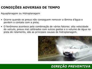 DIREÇÃO PREVENTIVA
CONDIÇÕES ADVERSAS DE TEMPO
Aquaplanagem ou Hidroplanagem
• Ocorre quando os pneus não conseguem remover a lâmina d’água e
perdem o contato com a pista;
• O fenômeno acontece pela combinação de vários fatores: alta velocidade
do veículo, pneus mal calibrados com sulcos gastos e o volume de água na
pista de rolamento, são as principais causas de hidroplanagem.
 