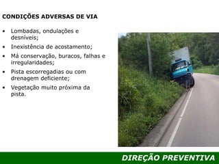 DIREÇÃO PREVENTIVA
CONDIÇÕES ADVERSAS DE VIA
• Lombadas, ondulações e
desníveis;
• Inexistência de acostamento;
• Má conservação, buracos, falhas e
irregularidades;
• Pista escorregadias ou com
drenagem deficiente;
• Vegetação muito próxima da
pista.
 