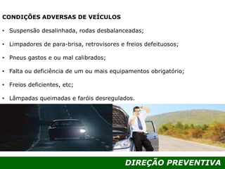 DIREÇÃO PREVENTIVA
CONDIÇÕES ADVERSAS DE VEÍCULOS
• Suspensão desalinhada, rodas desbalanceadas;
• Limpadores de para-brisa, retrovisores e freios defeituosos;
• Pneus gastos e ou mal calibrados;
• Falta ou deficiência de um ou mais equipamentos obrigatório;
• Freios deficientes, etc;
• Lâmpadas queimadas e faróis desregulados.
 