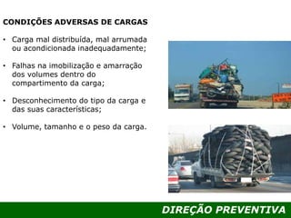DIREÇÃO PREVENTIVA
CONDIÇÕES ADVERSAS DE CARGAS
• Carga mal distribuída, mal arrumada
ou acondicionada inadequadamente;
• Falhas na imobilização e amarração
dos volumes dentro do
compartimento da carga;
• Desconhecimento do tipo da carga e
das suas características;
• Volume, tamanho e o peso da carga.
 