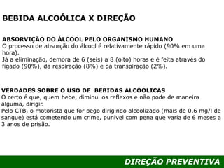 DIREÇÃO PREVENTIVA
BEBIDA ALCOÓLICA X DIREÇÃO
ABSORVIÇÃO DO ÁLCOOL PELO ORGANISMO HUMANO
O processo de absorção do álcool é relativamente rápido (90% em uma
hora).
Já a eliminação, demora de 6 (seis) a 8 (oito) horas e é feita através do
fígado (90%), da respiração (8%) e da transpiração (2%).
VERDADES SOBRE O USO DE BEBIDAS ALCÓOLICAS
O certo é que, quem bebe, diminui os reflexos e não pode de maneira
alguma, dirigir.
Pelo CTB, o motorista que for pego dirigindo alcoolizado (mais de 0,6 mg/l de
sangue) está cometendo um crime, punível com pena que varia de 6 meses a
3 anos de prisão.
 