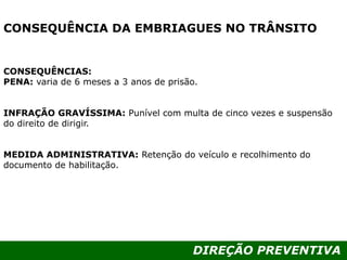 DIREÇÃO PREVENTIVA
CONSEQUÊNCIA DA EMBRIAGUES NO TRÂNSITO
CONSEQUÊNCIAS:
PENA: varia de 6 meses a 3 anos de prisão.
INFRAÇÃO GRAVÍSSIMA: Punível com multa de cinco vezes e suspensão
do direito de dirigir.
MEDIDA ADMINISTRATIVA: Retenção do veículo e recolhimento do
documento de habilitação.
 