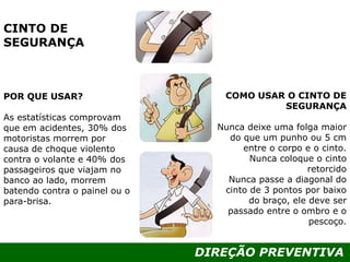 DIREÇÃO PREVENTIVA
CINTO DE
SEGURANÇA
POR QUE USAR?
As estatísticas comprovam
que em acidentes, 30% dos
motoristas morrem por
causa de choque violento
contra o volante e 40% dos
passageiros que viajam no
banco ao lado, morrem
batendo contra o painel ou o
para-brisa.
COMO USAR O CINTO DE
SEGURANÇA
Nunca deixe uma folga maior
do que um punho ou 5 cm
entre o corpo e o cinto.
Nunca coloque o cinto
retorcido
Nunca passe a diagonal do
cinto de 3 pontos por baixo
do braço, ele deve ser
passado entre o ombro e o
pescoço.
 